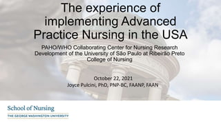 The experience of
implementing Advanced
Practice Nursing in the USA
PAHO/WHO Collaborating Center for Nursing Research
Development of the University of São Paulo at Ribeirão Preto
College of Nursing
October 22, 2021
Joyce Pulcini, PhD, PNP-BC, FAANP, FAAN
 