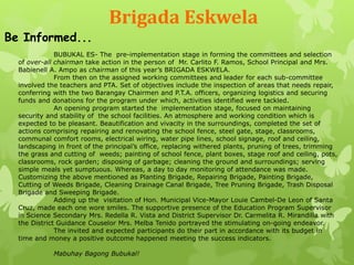 Brigada Eskwela 
Be Informed... 
BUBUKAL ES- The pre-implementation stage in forming the committees and selection 
of over-all chairman take action in the person of Mr. Carlito F. Ramos, School Principal and Mrs. 
Babienell A. Ampo as chairman of this year’s BRIGADA ESKWELA. 
From then on the assigned working committees and leader for each sub-committee 
involved the teachers and PTA. Set of objectives include the inspection of areas that needs repair, 
conferring with the two Barangay Chairmen and P.T.A. officers, organizing logistics and securing 
funds and donations for the program under which, activities identified were tackled. 
An opening program started the implementation stage, focused on maintaining 
security and stability of the school facilities. An atmosphere and working condition which is 
expected to be pleasant. Beautification and vivacity in the surroundings, completed the set of 
actions comprising repairing and renovating the school fence, steel gate, stage, classrooms, 
communal comfort rooms, electrical wiring, water pipe lines, school signage, roof and ceiling, 
landscaping in front of the principal’s office, replacing withered plants, pruning of trees, trimming 
the grass and cutting of weeds; painting of school fence, plant boxes, stage roof and ceiling, pots, 
classrooms, rock garden; disposing of garbage; cleaning the ground and surroundings; serving 
simple meals yet sumptuous. Whereas, a day to day monitoring of attendance was made. 
Customizing the above mentioned as Planting Brigade, Repairing Brigade, Painting Brigade, 
Cutting of Weeds Brigade, Cleaning Drainage Canal Brigade, Tree Pruning Brigade, Trash Disposal 
Brigade and Sweeping Brigade. 
Adding up the visitation of Hon. Municipal Vice-Mayor Louie Cambel-De Leon of Santa 
Cruz, made each one wore smiles. The supportive presence of the Education Program Supervisor 
in Science Secondary Mrs. Redella R. Vista and District Supervisor Dr. Carmelita R. Mirandilla with 
the District Guidance Couselor Mrs. Melba Tenido portrayed the stimulating on-going endeavor. 
The invited and expected participants do their part in accordance with its budget in 
time and money a positive outcome happened meeting the success indicators. 
Mabuhay Bagong Bubukal! 
 
