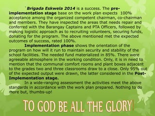 `Brigada Eskwela 2014 is a success. The pre-implementation 
stage base on the work plan expects 100% 
acceptance among the organized competent chairman, co-chairman 
and members. They have inspected the areas that needs repair and 
conferred with the Barangay Captains and PTA Officers, followed by 
making logistic approach as to recruiting volunteers, securing funds, 
donating for the program. The above mentioned met the expected 
outcomes of success, rated 100%. 
Implementation phase shows the orientation of the 
program on how will it run to maintain security and stability of the 
school facilities. The needed fund materialized in 85%. There were 
agreeable atmosphere in the working condition. Only, it is in need to 
mention that the communal comfort rooms and plant boxes adjacent 
to the grades two and three classrooms draw to a close. Only 95% out 
of the expected output were drawn, the latter considered in the Post- 
Implementation stage. 
In a wide-ranging assessment the activities meet the above 
standards in accordance with the work plan prepared. Nothing to do 
more but, thumbs-up! 
 