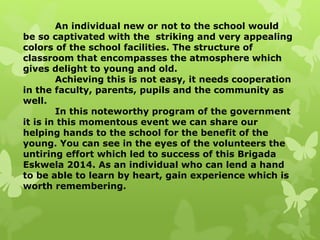 An individual new or not to the school would 
be so captivated with the striking and very appealing 
colors of the school facilities. The structure of 
classroom that encompasses the atmosphere which 
gives delight to young and old. 
Achieving this is not easy, it needs cooperation 
in the faculty, parents, pupils and the community as 
well. 
In this noteworthy program of the government 
it is in this momentous event we can share our 
helping hands to the school for the benefit of the 
young. You can see in the eyes of the volunteers the 
untiring effort which led to success of this Brigada 
Eskwela 2014. As an individual who can lend a hand 
to be able to learn by heart, gain experience which is 
worth remembering. 
 