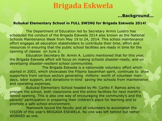 Brigada Eskwela 
...Background... 
Bubukal Elementary School in FULL SWING for Brigada Eskwela 2014! 
The Department of Education led by Secretary Armin Luistro has 
scheduled the conduct of the Brigada Eskwela 2014 also known as the National 
Schools Maintenance Week from May 19 to 24, 2014. This school maintenance 
effort engages all education stakeholders to contribute their time, effort and 
resources in ensuring that the public school facilities are ready in time for the 
opening of classes on June 2. 
Education Secretary Br. Armin A. Luistro mentioned that for this year, 
the Brigada Eskwela effort will focus on making schools disaster-ready, and on 
developing disaster-resilient school communities. 
The Brigada Eskwela is a nationwide voluntary effort which 
started in 2003, which showcases the Filipino bayanihan spirit, continues to draw 
supporters from various sectors generating millions- worth of volunteer man-days, 
labor support, and donations-in-kind saving the schools from maintenance 
and operating expenses. 
Bubukal Elementary School headed by Mr. Carlito F. Ramos aims to 
prepare the school, both classrooms and the entire facilities for next month’s 
school opening. This is also one way of encouraging the community’s and the 
parents’ participation in preparing their children’s place for learning and to 
promote a safe school environment. 
Teamwork bound the faculty and all volunteers to accomplish the 
VISION of this year’s BRIGADA ESKWELA. No one was left behind but rather 
WORKED as one. 
 