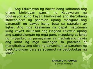 Ang Edukasyon ng bawat isang kabataan ang 
unang binibigyan pansin ng Kagawaran ng 
Edukasyon kung kaya’t hinihikayat ang iba’t-ibang 
stakeholders ng paaralan upang masiguro ang 
pananatili ng bawat isang bata sa paaralan ay 
ligtas. Ang mga kaalaman na dapat matutunan 
kung kaya’t inilunsad ang Brigada Eskwela upang 
ang pagtutulungan ng mga guro, magulang at lahat 
ng miyembro ng pamayanan ay magkaisang gawin 
ang lahat ng mga kailangan sa paaralan at 
mangibabaw ang diwa ng bayanihan sa panahon ng 
pagtutulungan para sa susunod na pagbubukas ng 
klase. 
CARLITO F. RAMOS 
School Principal 
 