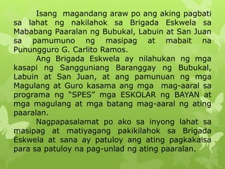 Isang magandang araw po ang aking pagbati 
sa lahat ng nakilahok sa Brigada Eskwela sa 
Mababang Paaralan ng Bubukal, Labuin at San Juan 
sa pamumuno ng masipag at mabait na 
Punungguro G. Carlito Ramos. 
Ang Brigada Eskwela ay nilahukan ng mga 
kasapi ng Sangguniang Baranggay ng Bubukal, 
Labuin at San Juan, at ang pamunuan ng mga 
Magulang at Guro kasama ang mga mag-aaral sa 
programa ng “SPES” mga ESKOLAR ng BAYAN at 
mga magulang at mga batang mag-aaral ng ating 
paaralan. 
Nagpapasalamat po ako sa inyong lahat sa 
masipag at matiyagang pakikilahok sa Brigada 
Eskwela at sana ay patuloy ang ating pagkakaisa 
para sa patuloy na pag-unlad ng ating paaralan. 
 