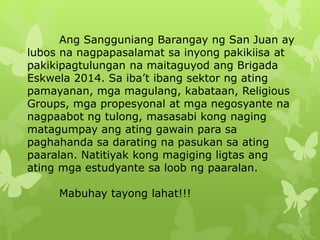 Ang Sangguniang Barangay ng San Juan ay 
lubos na nagpapasalamat sa inyong pakikiisa at 
pakikipagtulungan na maitaguyod ang Brigada 
Eskwela 2014. Sa iba’t ibang sektor ng ating 
pamayanan, mga magulang, kabataan, Religious 
Groups, mga propesyonal at mga negosyante na 
nagpaabot ng tulong, masasabi kong naging 
matagumpay ang ating gawain para sa 
paghahanda sa darating na pasukan sa ating 
paaralan. Natitiyak kong magiging ligtas ang 
ating mga estudyante sa loob ng paaralan. 
Mabuhay tayong lahat!!! 
 