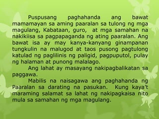 Puspusang paghahanda ang bawat 
mamamayan sa aming paaralan sa tulong ng mga 
magulang, Kabataan, guro, at mga samahan na 
nakikiisa sa pagpapaganda ng ating paaralan. Ang 
bawat isa ay may kanya-kanyang ginampanan 
tungkulin na malugod at taos pusong pagtulong 
katulad ng paglilinis ng paligid, pagpuputol, pulay 
ng halaman at punong malalago. 
Ang lahat ay masayang nakipagbalikatan sa 
paggawa. 
Mabilis na naisagawa ang paghahanda ng 
Paaralan sa darating na pasukan. Kung kaya’t 
maraming salamat sa lahat ng nakipagkaisa nito 
mula sa samahan ng mga magulang. 
 