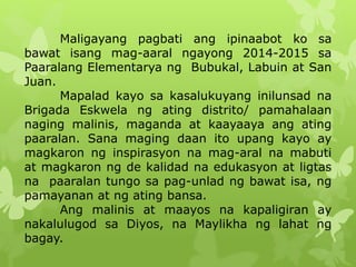 Maligayang pagbati ang ipinaabot ko sa 
bawat isang mag-aaral ngayong 2014-2015 sa 
Paaralang Elementarya ng Bubukal, Labuin at San 
Juan. 
Mapalad kayo sa kasalukuyang inilunsad na 
Brigada Eskwela ng ating distrito/ pamahalaan 
naging malinis, maganda at kaayaaya ang ating 
paaralan. Sana maging daan ito upang kayo ay 
magkaron ng inspirasyon na mag-aral na mabuti 
at magkaron ng de kalidad na edukasyon at ligtas 
na paaralan tungo sa pag-unlad ng bawat isa, ng 
pamayanan at ng ating bansa. 
Ang malinis at maayos na kapaligiran ay 
nakalulugod sa Diyos, na Maylikha ng lahat ng 
bagay. 
 