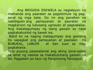 Ang BRIGADA ESKWELA ay naglalayon na 
maihanda ang paaralan sa pagsisimula ng pag-aaral 
ng mga bata. Ito rin ang panahon na 
nabibigyan ang pamayanan at paaralan na 
magkaroon ng lubusang ugnayan at pagkakaisa. 
Ang ikakatagumpay ng isang gawain ay nasa 
pagkakabuklod ng bawat isa. 
Batid ko na naging matagumpay ang gawaing 
ito sapagkat ang pamayanan at paaralan ng 
BUBUKAL, LABUIN at San Juan ay may 
pagkakaisa. 
Taos pusong pasasalamat ang aking ipina-aabot 
sa lahat ng nakiisa sa makabuluhang gawain na 
ito. Pagpalain po tayo ng Panginoong Maykapal. 
 