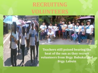 RECRUITING 
VOLUNTEERS 
Teachers still poised bearing the 
heat of the sun as they recruit 
volunteers from Brgy. Bubukal and 
Brgy. Labuin 
 