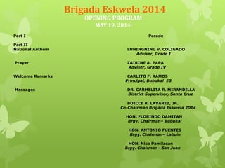 Brigada Eskwela 2014 
OPENING PROGRAM 
MAY 19, 2014 
Part I Parade 
Part II 
National Anthem LUNINGNING V. COLIGADO 
Adviser, Grade I 
Prayer ZAIRINE A. PAPA 
Adviser, Grade IV 
Welcome Remarks CARLITO F. RAMOS 
Principal, Bubukal ES 
Messages DR. CARMELITA R. MIRANDILLA 
District Supervisor, Santa Cruz 
BOICCE R. LAVAREZ, JR. 
Co-Chairman Brigada Eskwela 2014 
HON. FLORINDO DAMITAN 
Brgy. Chairman– Bubukal 
HON. ANTONIO FUENTES 
Brgy. Chairman– Labuin 
HON. Nico Pamilacan 
Brgy. Chairman– San Juan 
 