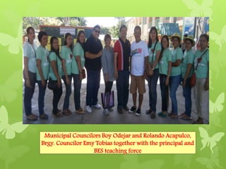 Municipal Councilors Boy Odejar and Rolando Acapulco, 
Brgy. Councilor Emy Tobias together with the principal and 
BES teaching force 
 