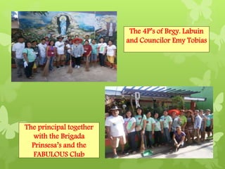 The 4P’s of Brgy. Labuin 
and Councilor Emy Tobias 
The principal together 
with the Brigada 
Prinsesa’s and the 
FABULOUS Club 
 