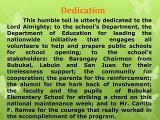 Dedication 
This humble toil is utterly dedicated to the 
Lord Almighty; to the school’s Department, the 
Department of Education for leading the 
nationwide initiative that engages all 
volunteers to help and prepare public schools 
for school opening; to the school’s 
stakeholders: the Barangay Chairmen from 
Bubukal, Labuin and San Juan for their 
tirelessness support; the community for 
cooperation; the parents for the reinforcement; 
the alumni for the hark back of involvement; 
the faculty and the pupils of Bubukal 
Elementary School for striking a chord on this 
national maintenance week; and to Mr. Carlito 
F. Ramos for the courage that really worked in 
the accomplishment of the program. 
 