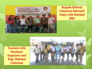 Teachers with 
Pandayan 
Employees and 
Brgy. Bubukal 
Chairman 
Brigada Eskwela 
Chairman Babienell 
Ampo with Bubukal 
SPES 
 