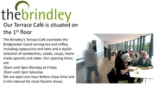 Our Terrace Café is situated on
the 1st floor
The Brindley’s Terrace Café overlooks the
Bridgewater Canal serving tea and coffee,
including cappuccino and latte and a stylish
selection of sandwiches, salads, soups, home
made specials and cakes. Our opening times
are:
10am until 4pm Monday to Friday
10am until 3pm Saturday
We are open one hour before show time and
in the interval for most theatre shows