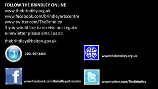 FOLLOW THE BRINDLEY ONLINE
www.thebrindley.org.uk
www.facebook.com/brindleyartscentre
www.twitter.com/TheBrindley
If you would like to receive our regular
e-newletter please email us at:
thebrindley@halton.gov.uk
0151 907 8360
www.facebook.com/brindleyartscentre
www.thebrindley.org.uk
www.twitter.com/TheBrindley
