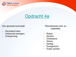 Opdracht 4a
Een gezonde levensstijl:
- Gevarieerd eten;
- Voldoende bewegen;
- Ontspanning;
Risicofactoren hart- en
vaatziekte:
- Roken;
- Alcohol;
- Cholesterol
- Stress;
- Aanleg;
- Overgewicht;
- Ouder worden.
 