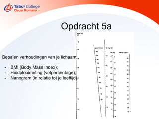 Opdracht 5a
Bepalen verhoudingen van je lichaam:
- BMI (Body Mass Index);
- Huidplooimeting (vetpercentage);
- Nanogram (in relatie tot je leeftijd).
 