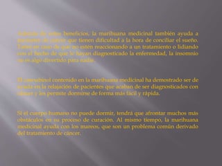 Además de estos beneficios, la marihuana medicinal también ayuda a
pacientes de cáncer que tienen dificultad a la hora de conciliar el sueño.
Tanto en caso de que no estén reaccionando a un tratamiento o lidiando
con el hecho de que le hayan diagnosticado la enfermedad, la insomnio
no es algo divertido para nadie.
El cannabinol contenido en la marihuana medicinal ha demostrado ser de
ayuda en la relajación de pacientes que acaban de ser diagnosticados con
cáncer y les permite dormirse de forma más fácil y rápida.
Si el cuerpo humano no puede dormir, tendrá que afrontar muchos más
obstáculos en su proceso de curación. Al mismo tiempo, la marihuana
medicinal ayuda con los mareos, que son un problema común derivado
del tratamiento de cáncer.
 