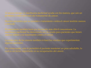 Al mismo tiempo, la marihuana medicinal ayuda con los mareos, que son un
problema común derivado del tratamiento de cáncer.
Muchos pacientes que se someten a tratamiento contra el cáncer tendrán mareos
a menudo.
El tratamiento también hará que les resulte más difícil concentrarse. La
marihuana medicinal ha demostrado ser de ayuda para pacientes que tienen
mareos debido a su tratamiento contra el cáncer.
La reducción de los mareos también evitará los vómitos que experimentan
algunos pacientes.
Por consecuente, esto le permitirá al paciente mantener un peso saludable, lo
cual es un factor importante en su recuperación del cáncer.
 