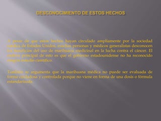 A pesar de que estos hechos hayan circulado ampliamente por la sociedad
médica de Estados Unidos, muchas personas y médicos generalistas desconocen
los beneficios del uso de marihuana medicinal en la lucha contra el cáncer. El
motivo principal de esto es que el gobierno estadounidense no ha reconocido
ningún estudio científico.
También se argumenta que la marihuana médica no puede ser evaluada de
forma cuidadosa y controlada porque no viene en forma de una dosis o fórmula
estandarizada.
 