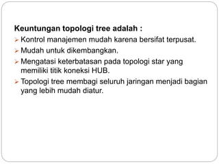 Keuntungan topologi tree adalah : 
 Kontrol manajemen mudah karena bersifat terpusat. 
 Mudah untuk dikembangkan. 
 Mengatasi keterbatasan pada topologi star yang 
memiliki titik koneksi HUB. 
 Topologi tree membagi seluruh jaringan menjadi bagian 
yang lebih mudah diatur. 
 