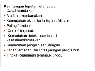 Keuntungan topologi star adalah: 
Dapat diandalkan 
 Mudah dikembangkan 
 Kemudahan akses ke jaringan LAN lain 
 Paling fleksibel. 
 Control terpusat. 
 Kemudahan deteksi dan isolasi 
kesalahan/kerusakan. 
 Kemudahan pengelolaan jaringan. 
 Tahan terhadap lalu lintas jaringan yang sibuk. 
 Tingkat keamanan termasuk tinggi. 
 