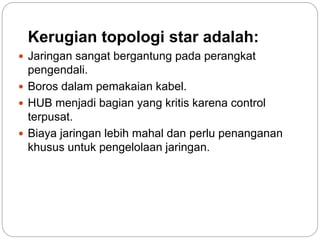 Kerugian topologi star adalah: 
 Jaringan sangat bergantung pada perangkat 
pengendali. 
 Boros dalam pemakaian kabel. 
 HUB menjadi bagian yang kritis karena control 
terpusat. 
 Biaya jaringan lebih mahal dan perlu penanganan 
khusus untuk pengelolaan jaringan. 
 