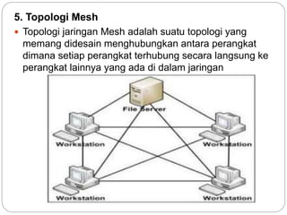 5. Topologi Mesh 
 Topologi jaringan Mesh adalah suatu topologi yang 
memang didesain menghubungkan antara perangkat 
dimana setiap perangkat terhubung secara langsung ke 
perangkat lainnya yang ada di dalam jaringan 
 
