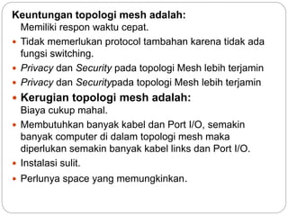 Keuntungan topologi mesh adalah: 
Memiliki respon waktu cepat. 
 Tidak memerlukan protocol tambahan karena tidak ada 
fungsi switching. 
 Privacy dan Security pada topologi Mesh lebih terjamin 
 Privacy dan Securitypada topologi Mesh lebih terjamin 
 Kerugian topologi mesh adalah: 
Biaya cukup mahal. 
 Membutuhkan banyak kabel dan Port I/O, semakin 
banyak computer di dalam topologi mesh maka 
diperlukan semakin banyak kabel links dan Port I/O. 
 Instalasi sulit. 
 Perlunya space yang memungkinkan. 
 
