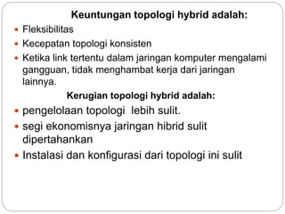 Keuntungan topologi hybrid adalah: 
 Fleksibilitas 
 Kecepatan topologi konsisten 
 Ketika link tertentu dalam jaringan komputer mengalami 
gangguan, tidak menghambat kerja dari jaringan 
lainnya. 
Kerugian topologi hybrid adalah: 
 pengelolaan topologi lebih sulit. 
 segi ekonomisnya jaringan hibrid sulit 
dipertahankan 
 Instalasi dan konfigurasi dari topologi ini sulit 
 