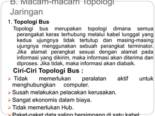 B. Macam-macam Topologi 
Jaringan 
1. Topologi Bus 
Topologi bus merupakan topologi dimana semua 
perangakat keras terhubung melalui kabel tunggal yang 
kedua ujungnya tidak tertutup dan masing-masing 
ujungnya menggunakan sebuah perangkat terminator. 
Jika alamat perangkat sesuai dengan alamat pada 
informasi yang dikirim, maka informasi akan diterima dan 
diproses. Jika tidak, maka informasi akan diabaik. 
Ciri-Ciri Topologi Bus : 
 Tidak memerlukan peralatan aktif untuk 
menghubungkan computer. 
Susah melakukan pelacakan kerusakan. 
Sangat ekonomis dalam biaya. 
Tidak memerlukan Hub. 
Paket-paket data saling bersimpang di satu kabel. 
 
