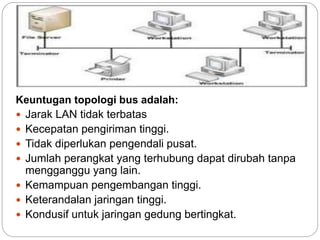 Keuntugan topologi bus adalah: 
 Jarak LAN tidak terbatas 
 Kecepatan pengiriman tinggi. 
 Tidak diperlukan pengendali pusat. 
 Jumlah perangkat yang terhubung dapat dirubah tanpa 
mengganggu yang lain. 
 Kemampuan pengembangan tinggi. 
 Keterandalan jaringan tinggi. 
 Kondusif untuk jaringan gedung bertingkat. 
 