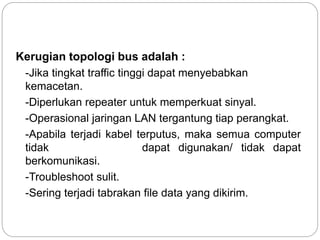Kerugian topologi bus adalah : 
-Jika tingkat traffic tinggi dapat menyebabkan 
kemacetan. 
-Diperlukan repeater untuk memperkuat sinyal. 
-Operasional jaringan LAN tergantung tiap perangkat. 
-Apabila terjadi kabel terputus, maka semua computer 
tidak dapat digunakan/ tidak dapat 
berkomunikasi. 
-Troubleshoot sulit. 
-Sering terjadi tabrakan file data yang dikirim. 
 