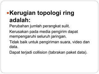 Kerugian topologi ring 
adalah: 
Perubahan jumlah perangkat sulit. 
Kerusakan pada media pengirim dapat 
mempengaruhi seluruh jaringan. 
Tidak baik untuk pengiriman suara, video dan 
data. 
Dapat terjadi collision (tabrakan paket data). 
 