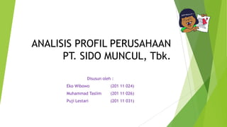 ANALISIS PROFIL PERUSAHAAN
PT. SIDO MUNCUL, Tbk.
Disusun oleh :
Eko Wibowo

(201 11 024)

Muhammad Taslim

(201 11 026)

Puji Lestari

(201 11 031)

 