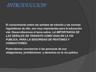 INTRODUCCION
El conocimiento sobre las señales de tránsito y las normas
reguladoras de ello, son muy importantes para la educación
vial. Desarrollaremos el tema sobre; LA IMPORTANCIA DE
LAS SEÑALES DE TRANSITO COMO GUIA EN LA VIA
PUBLICA, PARA LA SEGURIDAD DE PEATONES Y
CONDUCTORES.
Pretendemos concienciar a las personas de sus
obligaciones, prohibiciones y derechos en la vía pública
 