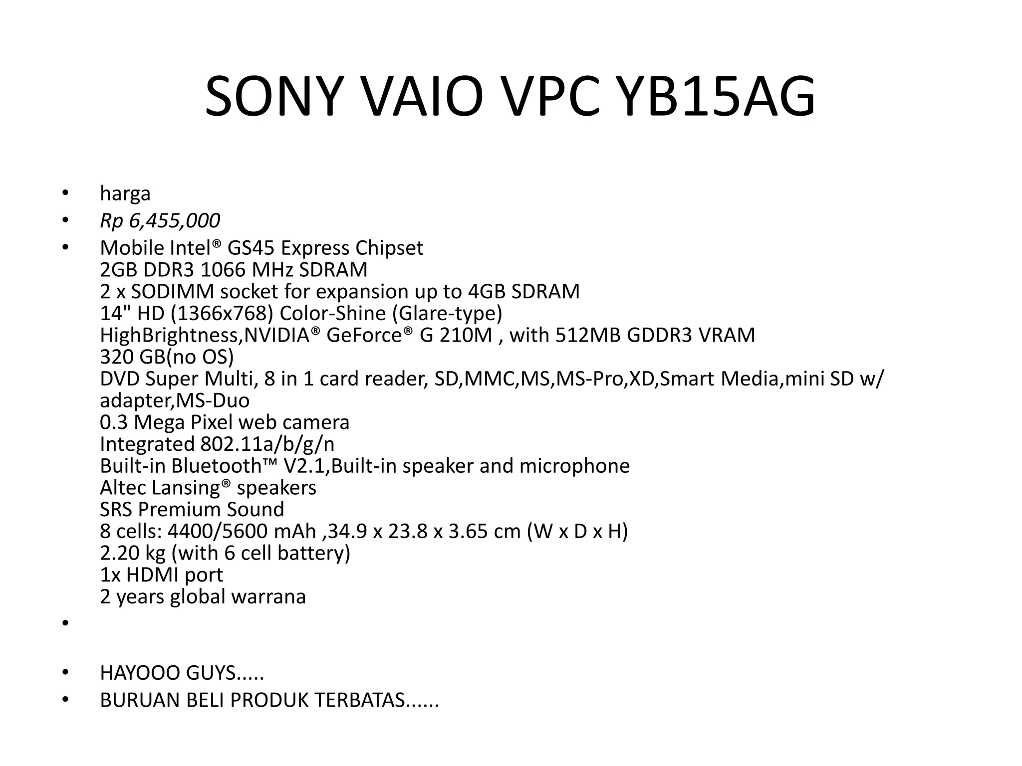 SONY VAIO VPC YB15AG
•   harga
•   Rp 6,455,000
•   Mobile Intel® GS45 Express Chipset
    2GB DDR3 1066 MHz SDRAM
    2 x SODIMM socket for expansion up to 4GB SDRAM
    14" HD (1366x768) Color-Shine (Glare-type)
    HighBrightness,NVIDIA® GeForce® G 210M , with 512MB GDDR3 VRAM
    320 GB(no OS)
    DVD Super Multi, 8 in 1 card reader, SD,MMC,MS,MS-Pro,XD,Smart Media,mini SD w/
    adapter,MS-Duo
    0.3 Mega Pixel web camera
    Integrated 802.11a/b/g/n
    Built-in Bluetooth™ V2.1,Built-in speaker and microphone
    Altec Lansing® speakers
    SRS Premium Sound
    8 cells: 4400/5600 mAh ,34.9 x 23.8 x 3.65 cm (W x D x H)
    2.20 kg (with 6 cell battery)
    1x HDMI port
    2 years global warrana
•

•   HAYOOO GUYS.....
•   BURUAN BELI PRODUK TERBATAS......
 