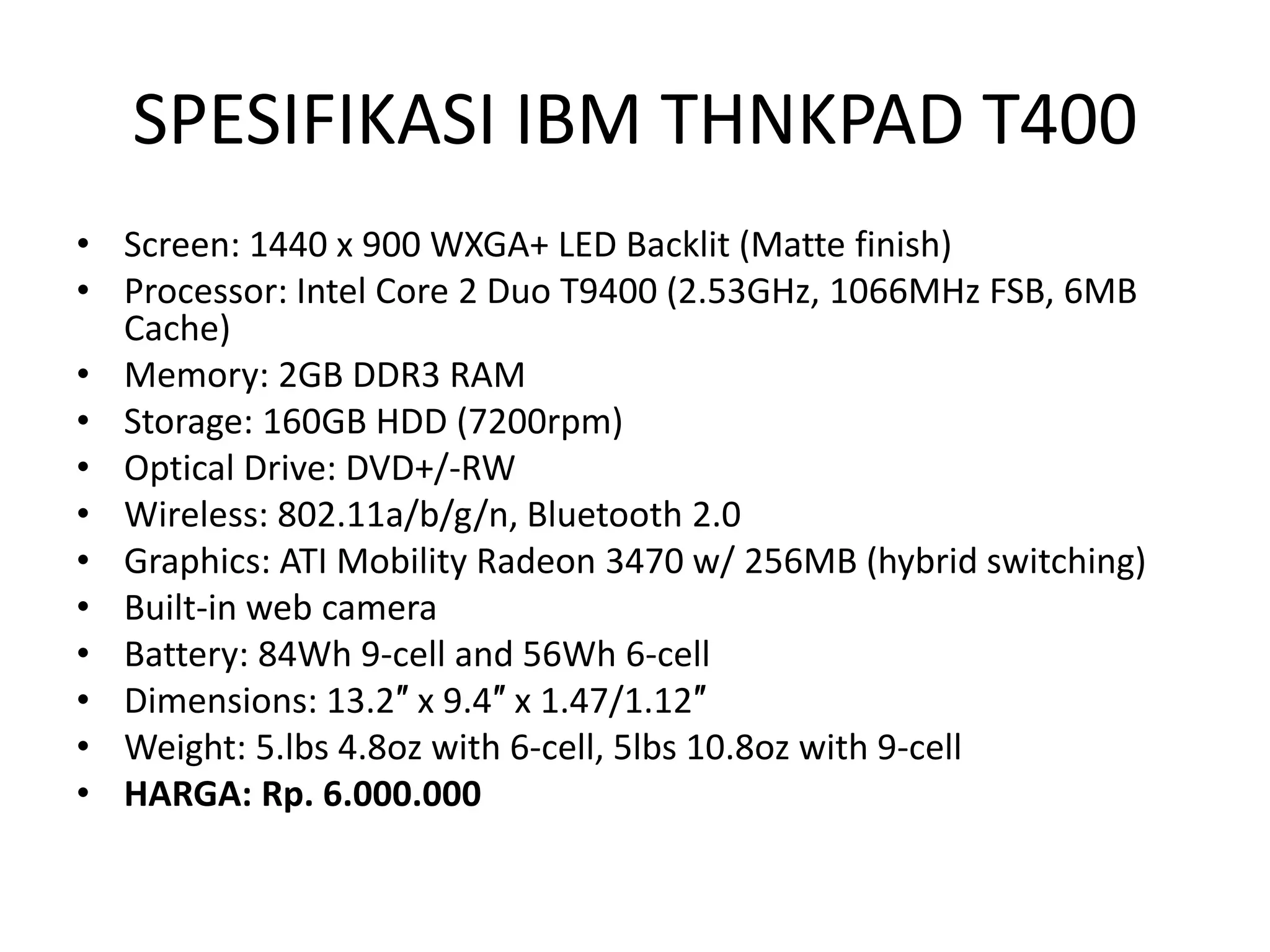 SPESIFIKASI IBM THNKPAD T400
• Screen: 1440 x 900 WXGA+ LED Backlit (Matte finish)
• Processor: Intel Core 2 Duo T9400 (2.53GHz, 1066MHz FSB, 6MB
  Cache)
• Memory: 2GB DDR3 RAM
• Storage: 160GB HDD (7200rpm)
• Optical Drive: DVD+/-RW
• Wireless: 802.11a/b/g/n, Bluetooth 2.0
• Graphics: ATI Mobility Radeon 3470 w/ 256MB (hybrid switching)
• Built-in web camera
• Battery: 84Wh 9-cell and 56Wh 6-cell
• Dimensions: 13.2″ x 9.4″ x 1.47/1.12″
• Weight: 5.lbs 4.8oz with 6-cell, 5lbs 10.8oz with 9-cell
• HARGA: Rp. 6.000.000
 