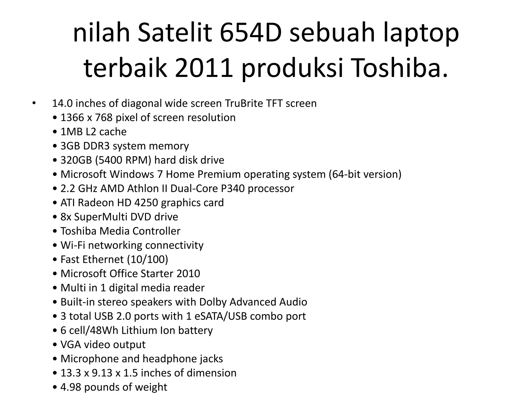 nilah Satelit 654D sebuah laptop
        terbaik 2011 produksi Toshiba.
•   14.0 inches of diagonal wide screen TruBrite TFT screen
    • 1366 x 768 pixel of screen resolution
    • 1MB L2 cache
    • 3GB DDR3 system memory
    • 320GB (5400 RPM) hard disk drive
    • Microsoft Windows 7 Home Premium operating system (64-bit version)
    • 2.2 GHz AMD Athlon II Dual-Core P340 processor
    • ATI Radeon HD 4250 graphics card
    • 8x SuperMulti DVD drive
    • Toshiba Media Controller
    • Wi-Fi networking connectivity
    • Fast Ethernet (10/100)
    • Microsoft Office Starter 2010
    • Multi in 1 digital media reader
    • Built-in stereo speakers with Dolby Advanced Audio
    • 3 total USB 2.0 ports with 1 eSATA/USB combo port
    • 6 cell/48Wh Lithium Ion battery
    • VGA video output
    • Microphone and headphone jacks
    • 13.3 x 9.13 x 1.5 inches of dimension
    • 4.98 pounds of weight
 