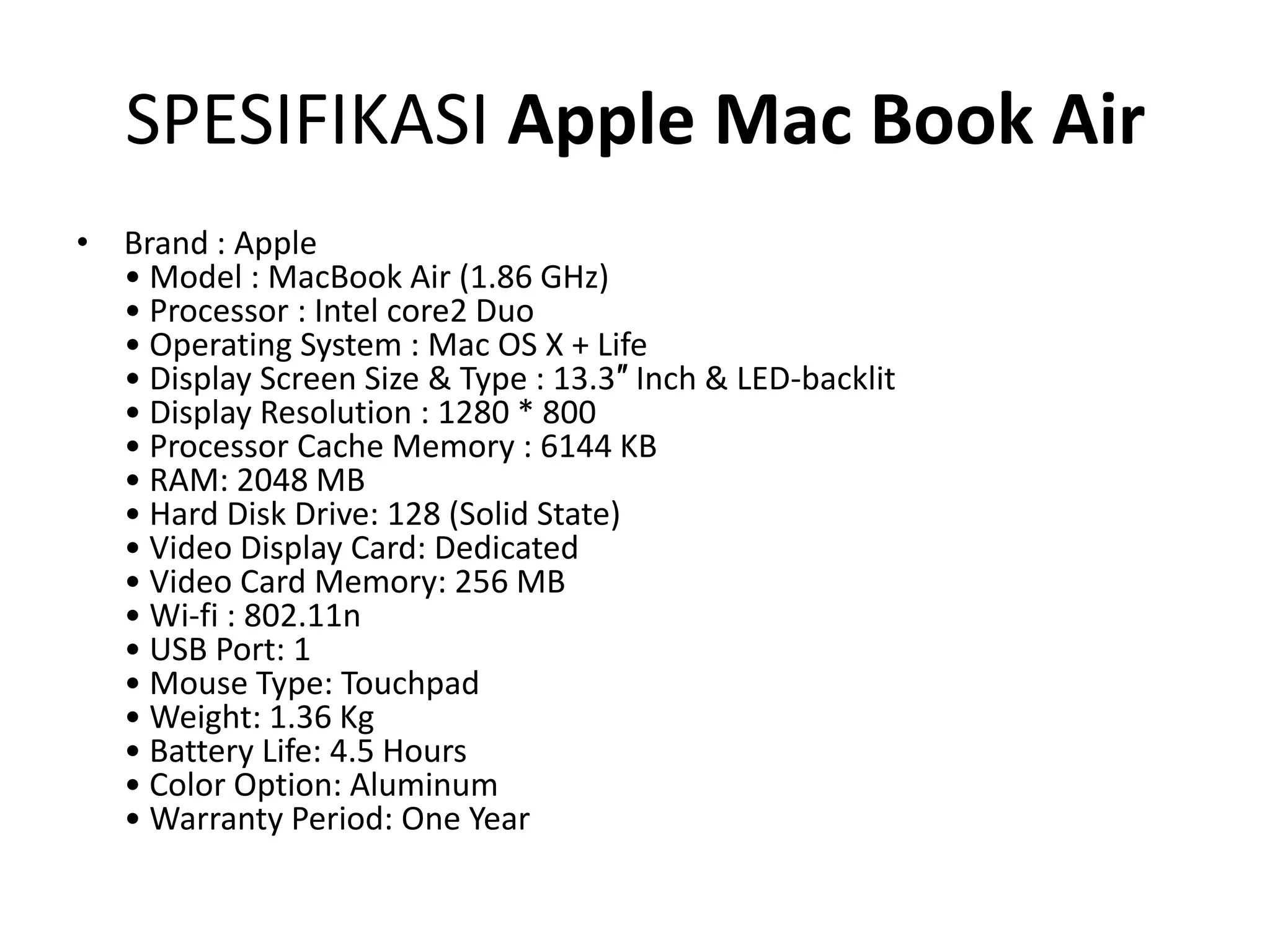 SPESIFIKASI Apple Mac Book Air
• Brand : Apple
  • Model : MacBook Air (1.86 GHz)
  • Processor : Intel core2 Duo
  • Operating System : Mac OS X + Life
  • Display Screen Size & Type : 13.3″ Inch & LED-backlit
  • Display Resolution : 1280 * 800
  • Processor Cache Memory : 6144 KB
  • RAM: 2048 MB
  • Hard Disk Drive: 128 (Solid State)
  • Video Display Card: Dedicated
  • Video Card Memory: 256 MB
  • Wi-fi : 802.11n
  • USB Port: 1
  • Mouse Type: Touchpad
  • Weight: 1.36 Kg
  • Battery Life: 4.5 Hours
  • Color Option: Aluminum
  • Warranty Period: One Year
 