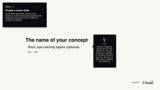 Template by
The name of your concept
Date — Place
T I P
Choose a triggering
slogan like ‘Our way
forward’ or ‘The next
big thing in (industry)’
or ‘(industry) through a
new lens’. But only if it
adds value or intrigues
your audience.
Slide 1.1
Create a cover slide.
Cover slides capture the interest of your
audience. It’s the one that gets projected while
people are entering the room or before the
conference call starts.
Short, eye-catching tagline (optional)
 