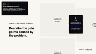 Template by
Describe the pain
points caused by
the problem.
Houston we have a problem
T I P
You can find loads of
royalty-free images on
unsplash.com or
pexels.com.  
 
Extra karma points if
you credit the author.
Image that
illustrates the
problem
Image
illustrat
prob
Image that
illustrates the
Slide 1.3
Provide some context.
Use strong images to help the audience
empathise with the problem. Add concrete pain
points using multiple slides, if necessary.
 