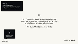 Template by
Sources:
T I P
Make sure to always
site your source.
Slide 1.4
Back the problem.
Gain secondary insights via credible institutes,
like: Newspapers, trend reports, academic
journals, etc.
“
On 13 February 2018 Dubai gold trader Regal RA
DMCC became the first company in the Middle East
to get a license to trade cryptocurrencies.
- The Dubai Multi Commodities Centre 
 