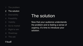 8 Roadmap
The ask
9
1
2
3
4
5
6
7
The problem
The solution
Desirability
Feasibility
Viability
Go to market
Right to win
2 The solution
Now that your audience understands
the problem and is feeling a sense of
urgency, it’s time to introduce your
solution.
The solution
 