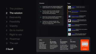 8 Roadmap
The ask
9
1
2
3
4
5
6
7
The problem
The solution
Desirability
Feasibility
Viability
Go to market
Right to win
Artboard Studio - Generate beautiful
mockups of products and packaging.
Checklist: Tools:
Present the value your solution brings to your
target audience (i.e. the Value Proposition).
Provide a clear and concrete overview
of the concept - make sure to include
the USP and the key features.
Define the concept’s benefits and link them
back to the pain points they address.
Wins:
Ensure your
solution is
memorable and
really sticks by
following these
three principles:
Be concrete,
keep it simple.
Don’t overwhelm your
audience and make sure
everyone understands
your massage in a
similar way.
Say something
unexpected.
If it's common sense,
why bother explaining it?
Instead, focus on what's
different, what's new.
Focus on the uncommon
aspects of your concept.
Tell a story.
Good stories are
concrete, tangible
examples that trigger
emotion in your
audience.
01 02 03
Unsplash - Beautiful, high resolution
pictures.
The Noun Project - Icons and photos to
spice up your pitch.
Humaaans - Create user scenarios and
customer journeys with this infinite amount of
customisable figurines.
Blush - Create and customise illustrations to
tell your story with ease.
Coolors - Explore and pic a colour palette to
tie your pitch together.
Present your customer journey: How
does the concept work? Make it visual,
bring your concept to life!
Figma - Online vector graphics editor and
prototyping tool with collaboration options.
2 The solution
 