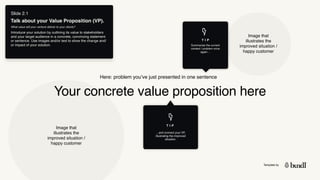 Template by
Slide 2.1
Talk about your Value Proposition (VP).
What value will your venture deliver to your clients?
Introduce your solution by outlining its value to stakeholders
and your target audience in a concrete, convincing statement
or sentence. Use images and/or text to show the change and/
or impact of your solution.
Your concrete value proposition here
Here: problem you’ve just presented in one sentence
Image that
illustrates the
improved situation /
happy customer
Image that
illustrates the
improved situation /
happy customer
T I P
Summarise the current
context / problem once
again…
T I P
…and connect your VP,
illustrating the improved
situation.
 