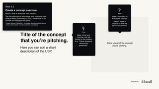 Template by
Title of the concept
that you’re pitching.
Here you can add a short
description of the USP.
Add a visual of the concept
you’re pitching.
T I P
Make it concrete: no
fluffy stock pictures.
Rather, make a
mockup of how the
service would work.
Slide 2.2
Create a concept overview.
Now it’s time to showcase your solution.
The first slide should summarise your concept’s main
Unique Selling Proposition (USP)*. Remember to be
concise and straight to the point.
*Unique Selling Proposition - the unique benefit exhibited by your
venture that enables it to stand out from competitors.
T I P
Make it brief and
concrete, and link
directly to the problem
(e.g. “Online shopping,
without the
guesswork”.
 