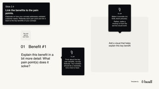 Template by
T I P
Think about the key
user benefits, not key
features. Your solution
should be a necessity,
not a nice to have.
01 Benefit #1
Explain this benefit in a
bit more detail: What
pain point(s) does it
solve?
Add a visual that helps
explain this key benefit
T I P
Make it concrete (no
fluffy stock pictures).
Rather, make a
mockup of how the
service would work.
You can
add an
icon here
Slide 2.4
Link the benefits to the pain
points.
Elaborate on how your concept addresses validated
customer needs. Reiterate each pain point and link it
back to the key benefits of your concept.
 