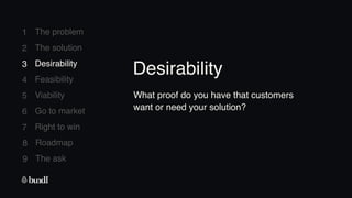 8 Roadmap
The ask
9
1
2
3
4
5
6
7
The problem
The solution
Desirability
Feasibility
Viability
Go to market
Right to win
3 Desirability
What proof do you have that customers
want or need your solution?
Desirability
 