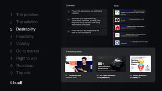 8 Roadmap
The ask
9
1
2
3
4
5
6
7
The problem
The solution
Desirability
Feasibility
Viability
Go to market
Right to win
Checklist: Tools:
Present the assumptions you had before
validation.
Showcase your experiments (e.g.
smoke tests, interviews, surveys), how
they were set up and who / how many
respondents participated.
Finish with your key insights and link
back to your assumptions.
3 Desirability
Survey Monkey - Online survey tool to
validate your assumptions with your target
audience.
Hotjar - Creates website heatmaps and
analyses visitor behaviour.
Typeform - People-friendly forms and
surveys.
OTranscribe - Transcription tool for in depth
interviews.
WIX - Website builder with visual editor for
creating the perfect smoke test.
Interesting reads:
03 Testing Business
Ideas
Book - Strategyzer
02 50+ Lean validation
experiments
Report - Bundl
01 The smoke test
Techniques - Bundl
 
